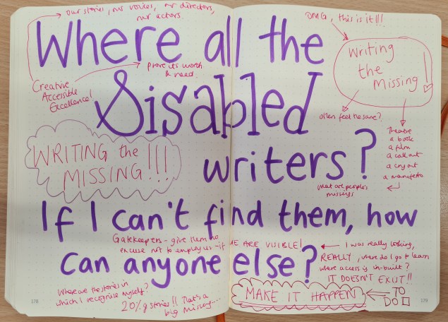 Purple writing: where are all the disabled writers? If I can't them, how can anyone else. In pink writing, Writing the Missing multiple times in excitement. Comments about visibility, gatekeepers, where are our stories, our voices, our directors, actors etc. In capital letters, MAKE IT HAPPEN with a ticky to do box next to it.